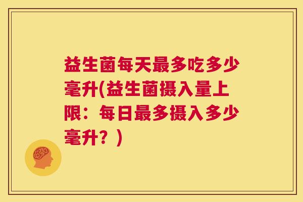 益生菌每天最多吃多少毫升(益生菌摄入量上限：每日最多摄入多少毫升？)