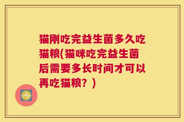 猫刚吃完益生菌多久吃猫粮(猫咪吃完益生菌后需要多长时间才可以再吃猫粮？)