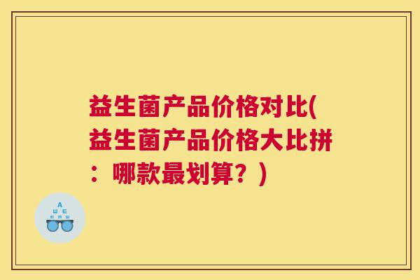 益生菌产品价格对比(益生菌产品价格大比拼：哪款最划算？)