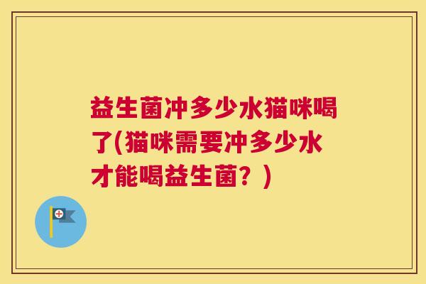 益生菌冲多少水猫咪喝了(猫咪需要冲多少水才能喝益生菌？)