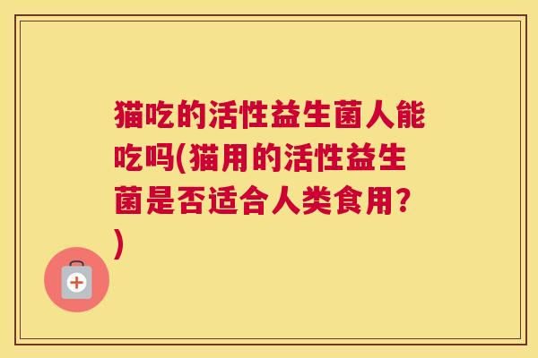 猫吃的活性益生菌人能吃吗(猫用的活性益生菌是否适合人类食用？)