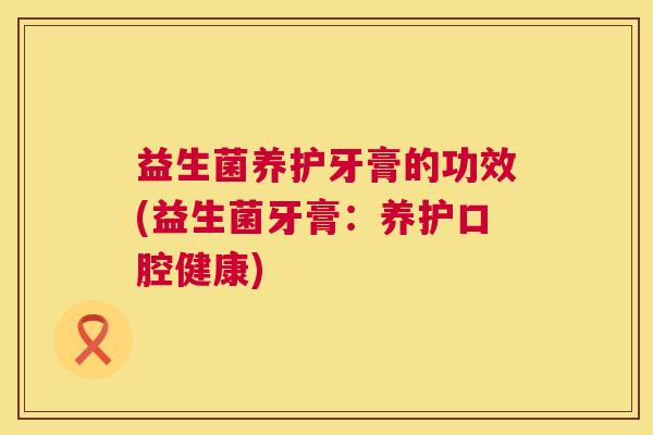 益生菌养护牙膏的功效(益生菌牙膏：养护口腔健康)