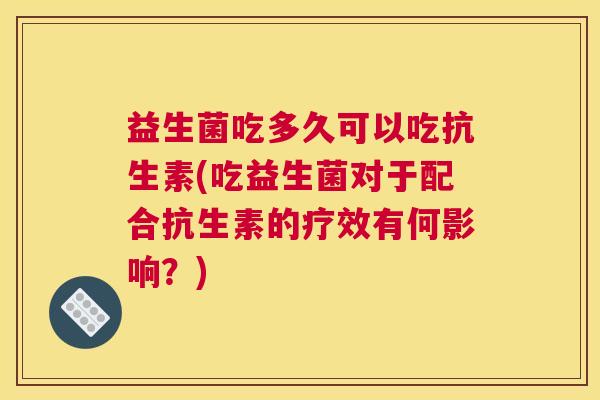 益生菌吃多久可以吃抗生素(吃益生菌对于配合抗生素的疗效有何影响？)