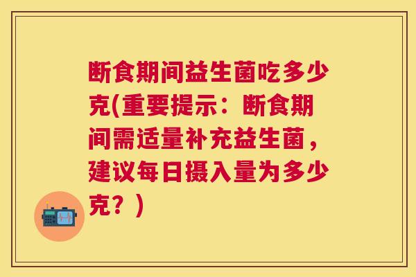 断食期间益生菌吃多少克(重要提示：断食期间需适量补充益生菌，建议每日摄入量为多少克？)