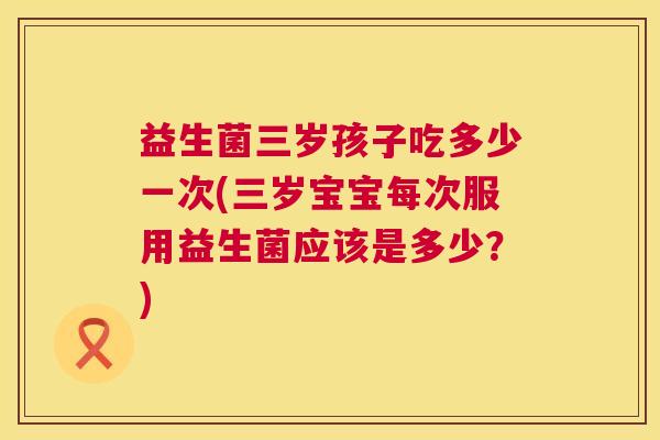 益生菌三岁孩子吃多少一次(三岁宝宝每次服用益生菌应该是多少？)