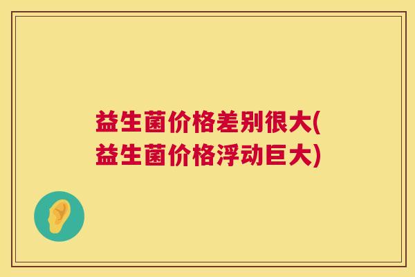 益生菌价格差别很大(益生菌价格浮动巨大)