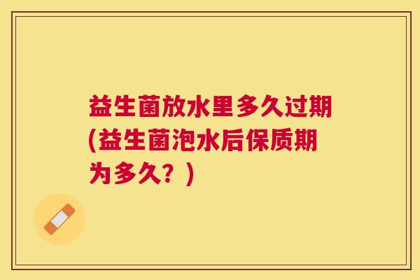 益生菌放水里多久过期(益生菌泡水后保质期为多久？)