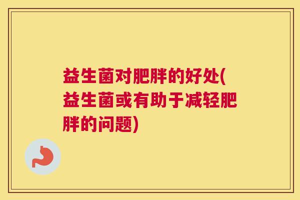益生菌对肥胖的好处(益生菌或有助于减轻肥胖的问题)