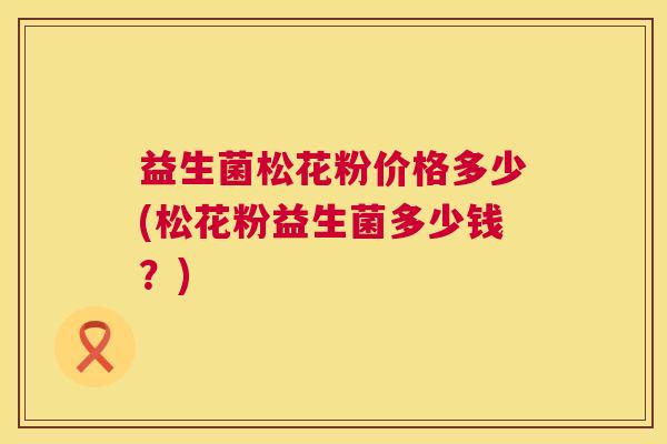 益生菌松花粉价格多少(松花粉益生菌多少钱？)