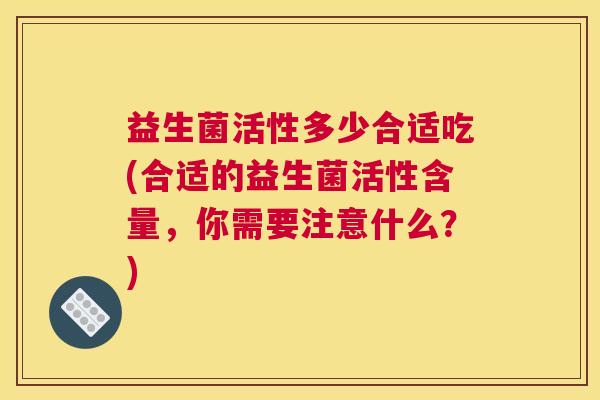 益生菌活性多少合适吃(合适的益生菌活性含量，你需要注意什么？)