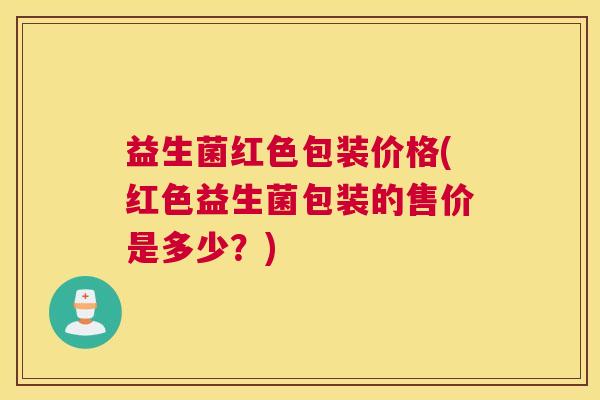 益生菌红色包装价格(红色益生菌包装的售价是多少？)