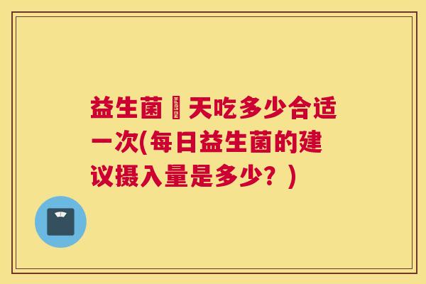 益生菌毎天吃多少合适一次(每日益生菌的建议摄入量是多少？)