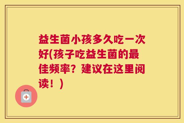 益生菌小孩多久吃一次好(孩子吃益生菌的最佳频率？建议在这里阅读！)