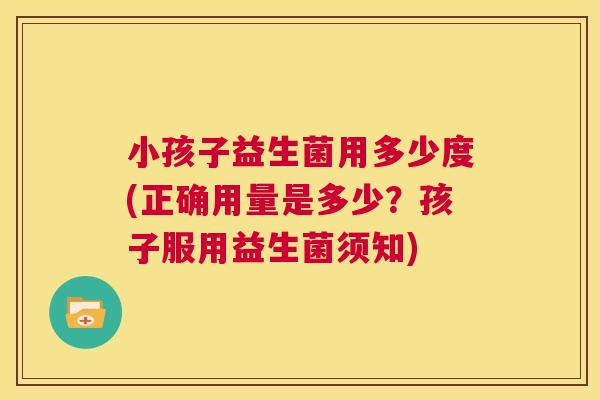 小孩子益生菌用多少度(正确用量是多少？孩子服用益生菌须知)