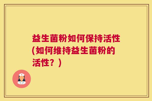 益生菌粉如何保持活性(如何维持益生菌粉的活性？)