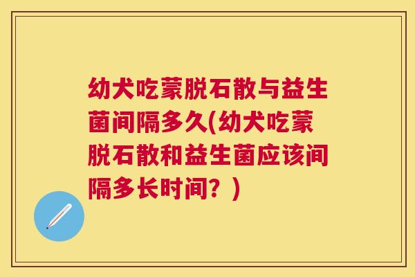 幼犬吃蒙脱石散与益生菌间隔多久(幼犬吃蒙脱石散和益生菌应该间隔多长时间？)