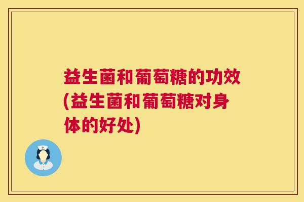 益生菌和葡萄糖的功效(益生菌和葡萄糖对身体的好处)