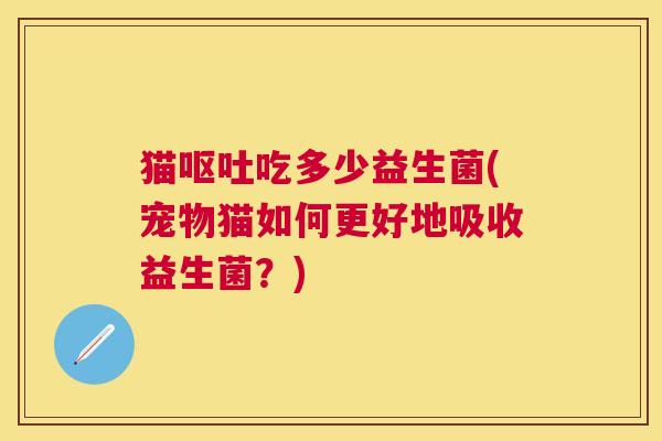猫呕吐吃多少益生菌(宠物猫如何更好地吸收益生菌？)