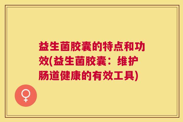 益生菌胶囊的特点和功效(益生菌胶囊：维护肠道健康的有效工具)