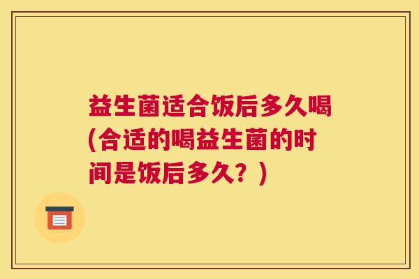 益生菌适合饭后多久喝(合适的喝益生菌的时间是饭后多久？)