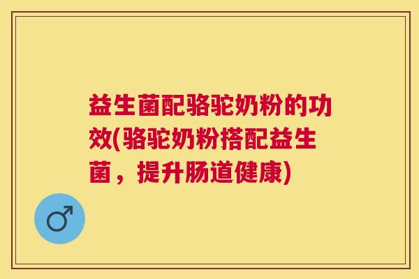 益生菌配骆驼奶粉的功效(骆驼奶粉搭配益生菌，提升肠道健康)