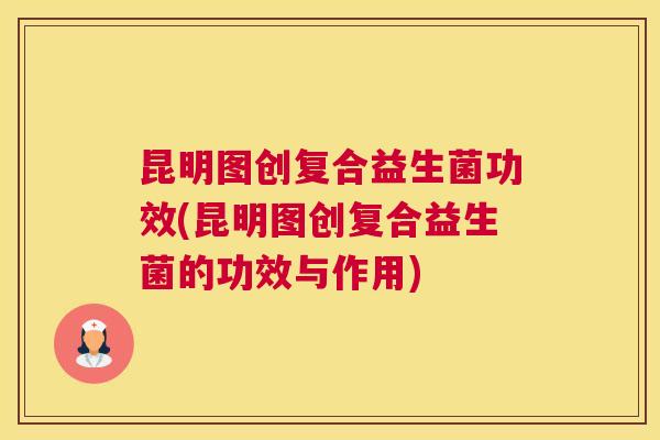 昆明图创复合益生菌功效(昆明图创复合益生菌的功效与作用)