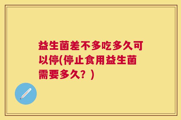 益生菌差不多吃多久可以停(停止食用益生菌需要多久？)