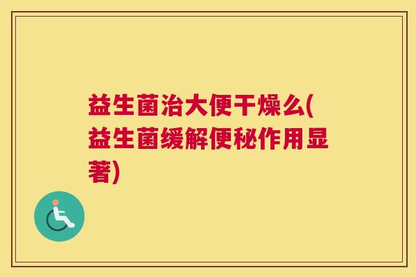 益生菌治大便干燥么(益生菌缓解便秘作用显著)