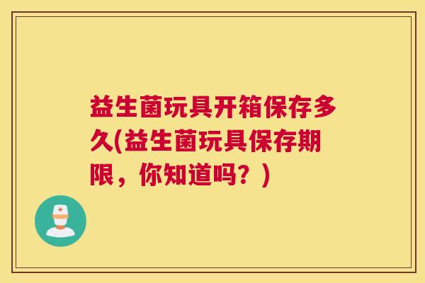 益生菌玩具开箱保存多久(益生菌玩具保存期限，你知道吗？)