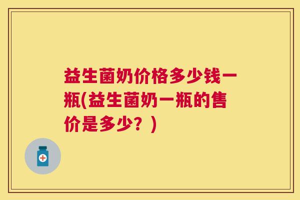 益生菌奶价格多少钱一瓶(益生菌奶一瓶的售价是多少？)