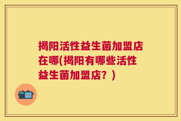 揭阳活性益生菌加盟店在哪(揭阳有哪些活性益生菌加盟店？)
