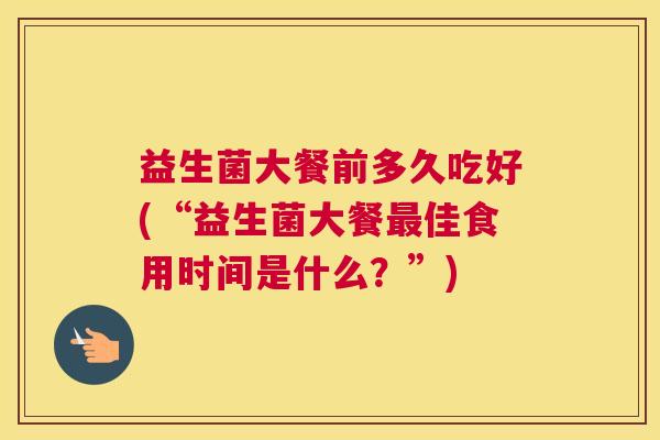益生菌大餐前多久吃好(“益生菌大餐最佳食用时间是什么？”)