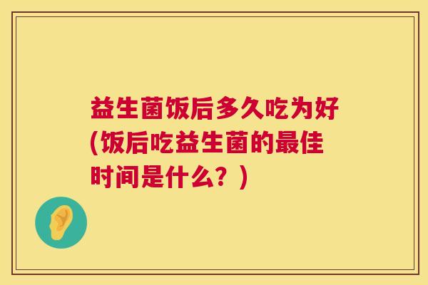益生菌饭后多久吃为好(饭后吃益生菌的最佳时间是什么？)