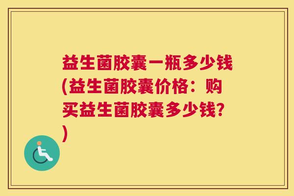 益生菌胶囊一瓶多少钱(益生菌胶囊价格：购买益生菌胶囊多少钱？)