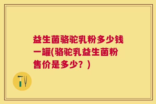 益生菌骆驼乳粉多少钱一罐(骆驼乳益生菌粉售价是多少？)