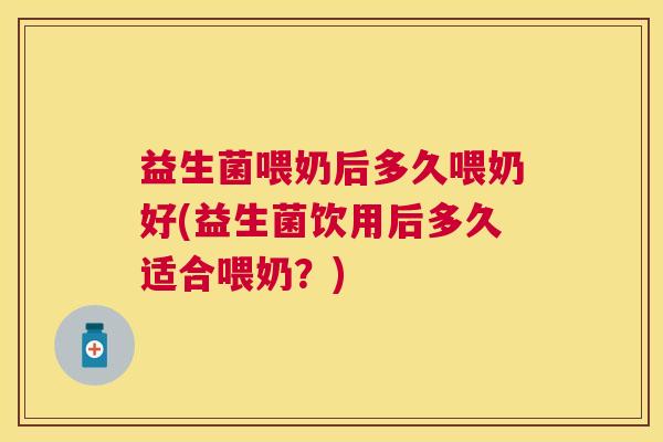 益生菌喂奶后多久喂奶好(益生菌饮用后多久适合喂奶？)