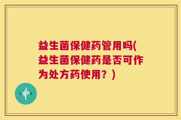 益生菌保健药管用吗(益生菌保健药是否可作为处方药使用？)