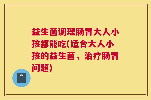 益生菌调理肠胃大人小孩都能吃(适合大人小孩的益生菌，治疗肠胃问题)