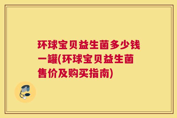 环球宝贝益生菌多少钱一罐(环球宝贝益生菌售价及购买指南)