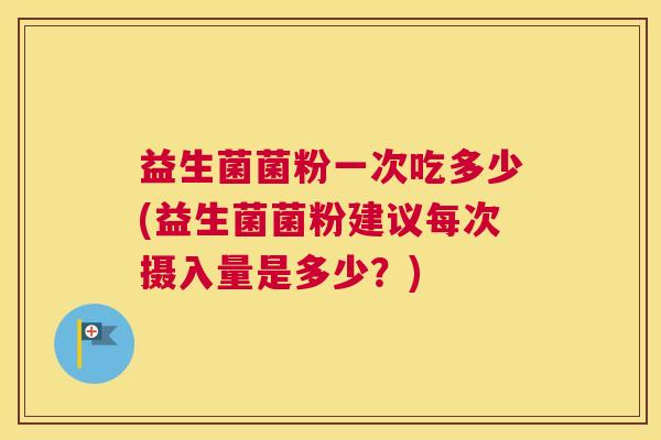 益生菌菌粉一次吃多少(益生菌菌粉建议每次摄入量是多少？)