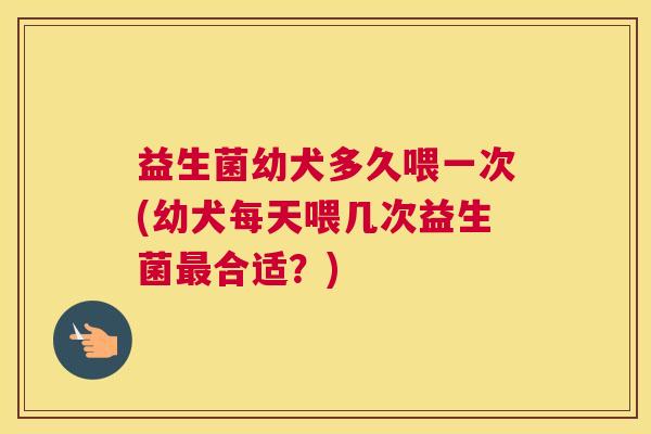 益生菌幼犬多久喂一次(幼犬每天喂几次益生菌最合适？)