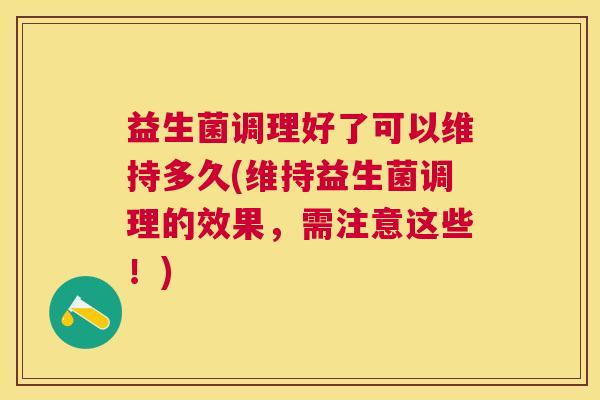 益生菌调理好了可以维持多久(维持益生菌调理的效果，需注意这些！)