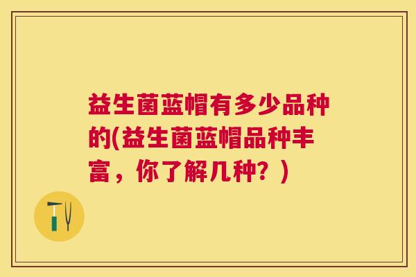 益生菌蓝帽有多少品种的(益生菌蓝帽品种丰富，你了解几种？)
