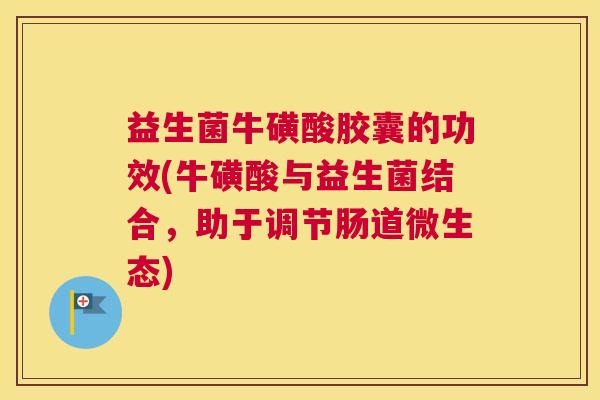 益生菌牛磺酸胶囊的功效(牛磺酸与益生菌结合，助于调节肠道微生态)
