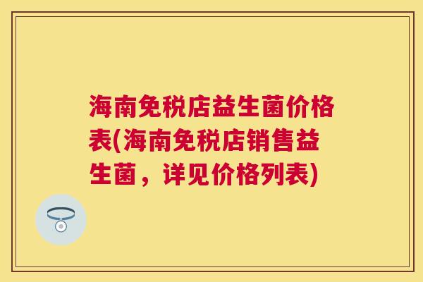 海南免税店益生菌价格表(海南免税店销售益生菌，详见价格列表)