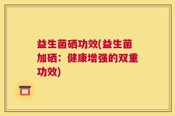 益生菌硒功效(益生菌加硒：健康增强的双重功效)