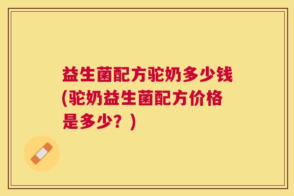 益生菌配方驼奶多少钱(驼奶益生菌配方价格是多少？)