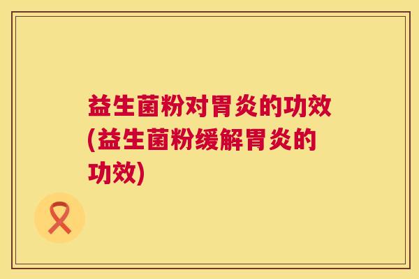 益生菌粉对胃炎的功效(益生菌粉缓解胃炎的功效)