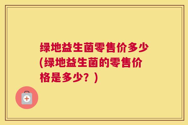 绿地益生菌零售价多少(绿地益生菌的零售价格是多少？)