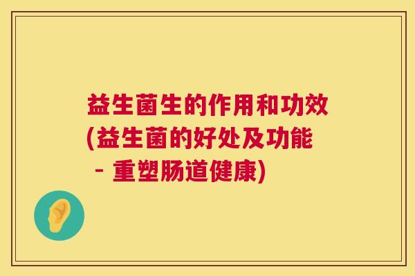 益生菌生的作用和功效(益生菌的好处及功能 - 重塑肠道健康)